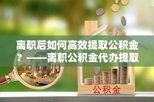 新荣离职后如何高效提取公积金？——离职公积金代办提取全流程解析