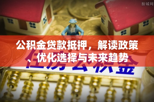 新荣公积金贷款抵押，解读政策、优化选择与未来趋势