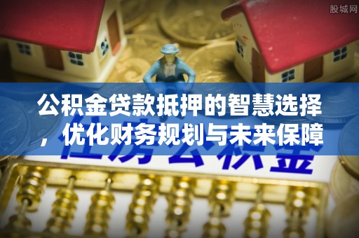 新荣公积金贷款抵押的智慧选择，优化财务规划与未来保障