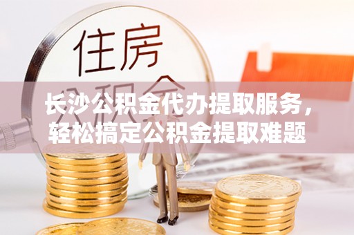 新荣长沙公积金代办提取服务，轻松搞定公积金提取难题