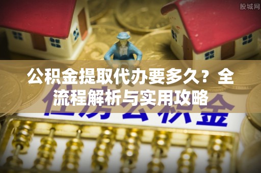 新荣公积金提取代办要多久？全流程解析与实用攻略