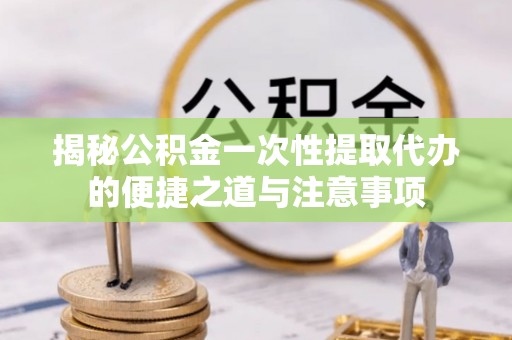 新荣揭秘公积金一次性提取代办的便捷之道与注意事项
