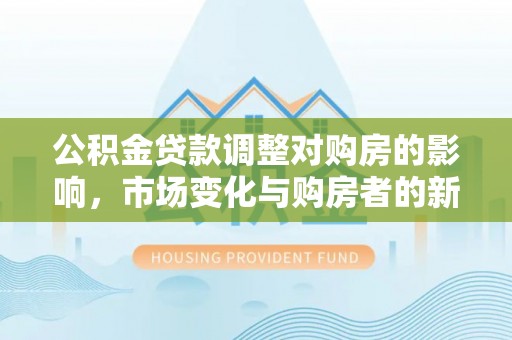 新荣公积金贷款调整对购房的影响，市场变化与购房者的新选择