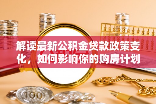 新荣解读最新公积金贷款政策变化，如何影响你的购房计划？