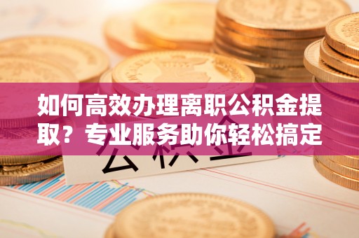 新荣如何高效办理离职公积金提取？专业服务助你轻松搞定