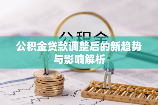 新荣公积金贷款调整后的新趋势与影响解析