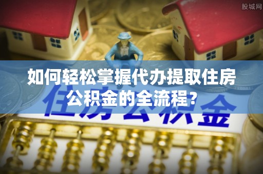 新荣如何轻松掌握代办提取住房公积金的全流程？