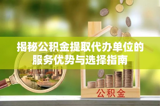 新荣揭秘公积金提取代办单位的服务优势与选择指南