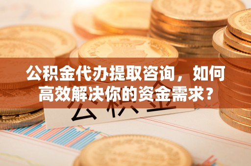 新荣公积金代办提取咨询，如何高效解决你的资金需求？