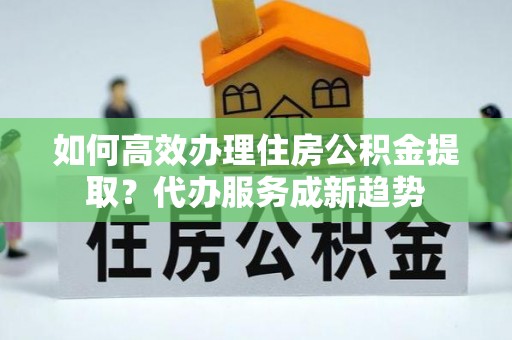 新荣如何高效办理住房公积金提取？代办服务成新趋势