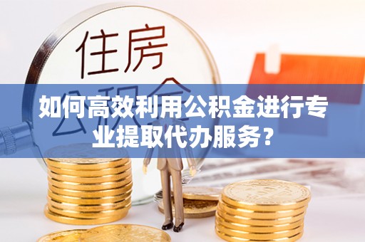 新荣如何高效利用公积金进行专业提取代办服务？